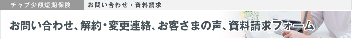 チャブ少額短期保険｜お問い合わせ・資料請求｜お問い合わせ、解約・変更連絡、お客さまの声、資料請求フォーム